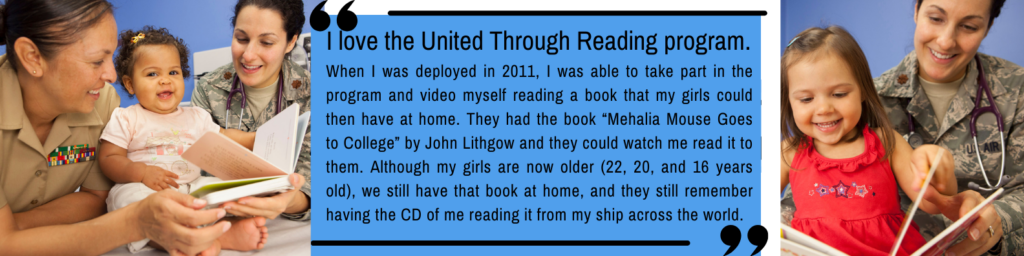 Two service members, one in a Marine Corps uniform and one in an Air Force uniform with a stethoscope, smile while reading a children's book to a happy toddler sitting between them. Next to the image is a blue box featuring a testimonial that says: "I love the United Through Reading program. When I was deployed in 2011, I was able to take part in the program and video myself reading a book that my girls could then have at home. They had the book 'Mehalia Mouse Goes to College' by John Lithgow and they could watch me read it to them. Although my girls are now older (22, 20, and 16 years old), we still have that book at home, and they still remember having the CD of me reading it from my ship across the world."